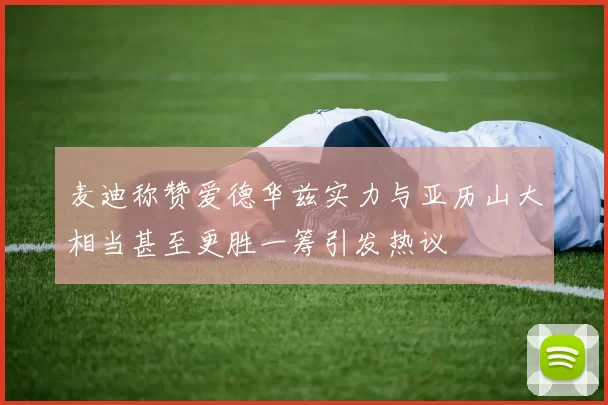 麦迪称赞爱德华兹实力与亚历山大相当甚至更胜一筹引发热议