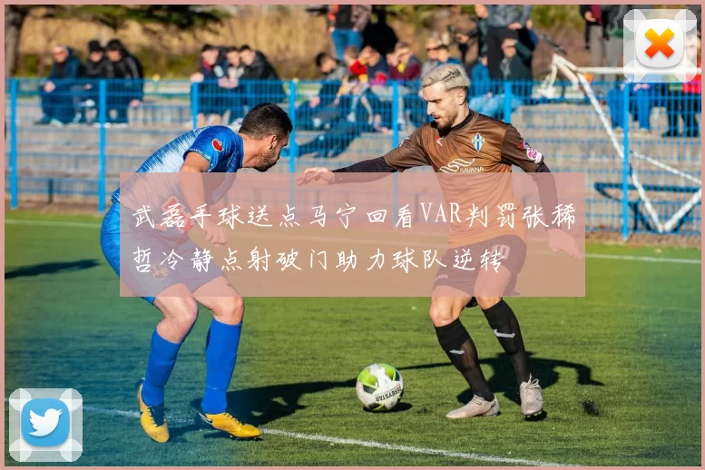 武磊手球送点马宁回看VAR判罚张稀哲冷静点射破门助力球队逆转