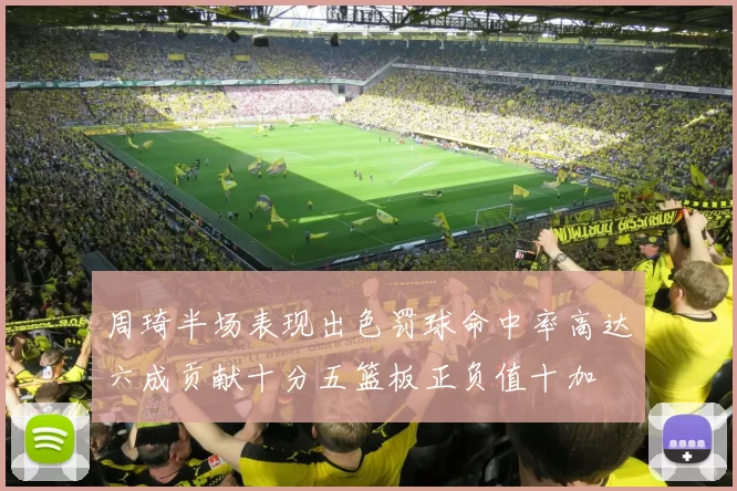 周琦半场表现出色罚球命中率高达六成贡献十分五篮板正负值十加