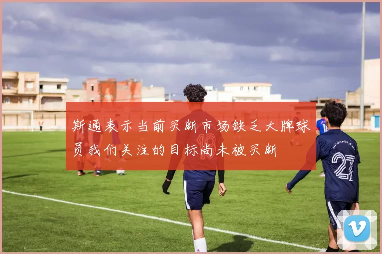 斯通表示当前买断市场缺乏大牌球员我们关注的目标尚未被买断