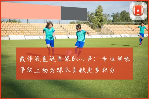 戴伟浚重返国家队心声：专注训练争取上场为球队贡献更多积分