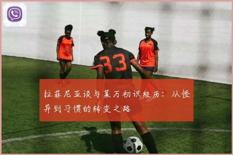 拉菲尼亚谈与莱万初识经历：从怪异到习惯的转变之路