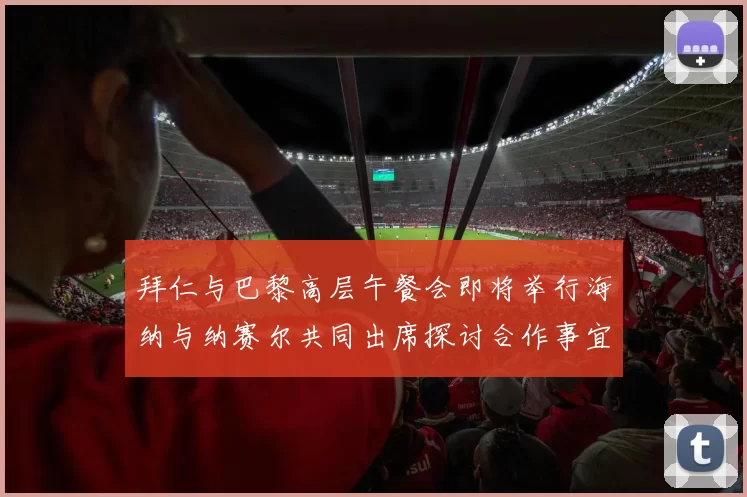 拜仁与巴黎高层午餐会即将举行海纳与纳赛尔共同出席探讨合作事宜