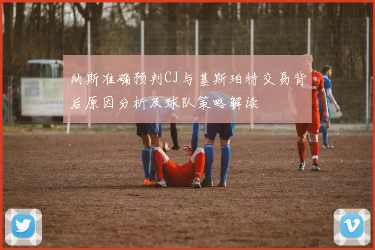 纳斯准确预判CJ与基斯珀特交易背后原因分析及球队策略解读