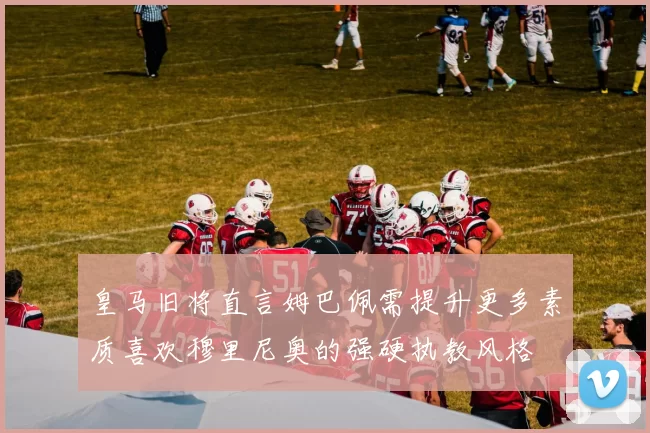 皇马旧将直言姆巴佩需提升更多素质喜欢穆里尼奥的强硬执教风格