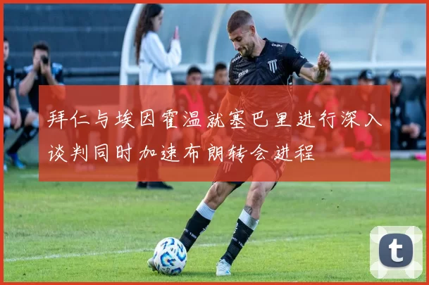 拜仁与埃因霍温就塞巴里进行深入谈判同时加速布朗转会进程