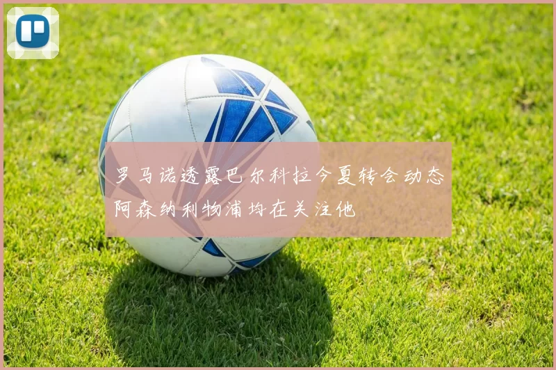 罗马诺透露巴尔科拉今夏转会动态阿森纳利物浦均在关注他