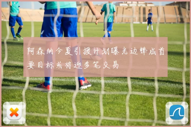 阿森纳今夏引援计划曝光边锋成首要目标或将迎多笔交易